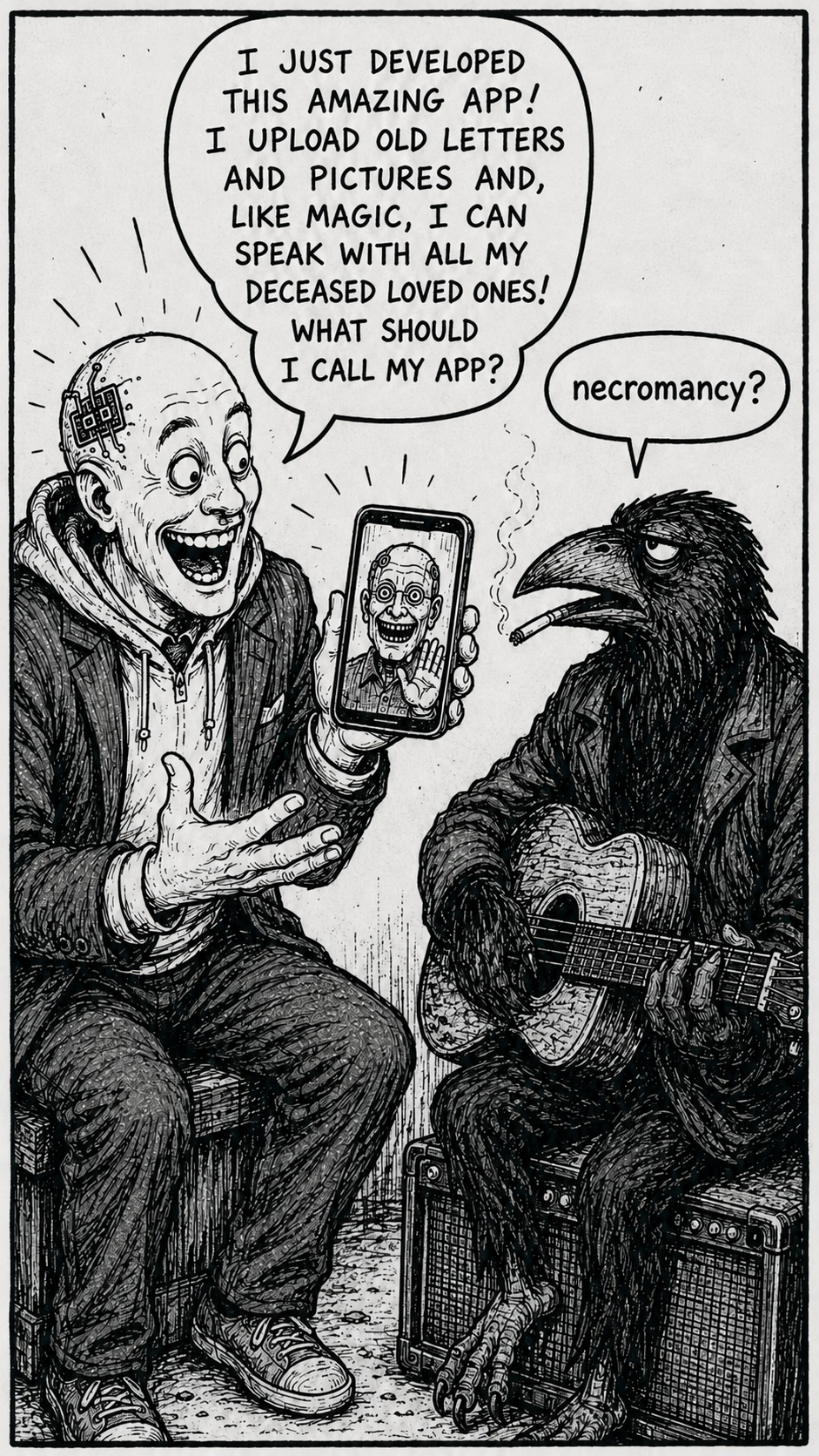 Crow Joe in the Age of AI comic - The Transhumanist, technocrat with bald head and visible brainchip dressed in a business suit over hoodie, excitedly says "I just developed this amazing app! I upload old letters and pictures and, like magic, I can speak with all my deceased loved ones! What should I call my app?"  The transhumanist is holding a smartphone with an image of his dead father grinning unnaturally.  Crow Joe the blues playing crow responds simply "necromancy?" The AI companion company Replika was founded by Eugenia Kuyda attempting to talk to her deceased friend and Ray Kurzweil explicitly states this as his goal.  Communicating with the dead by letting this Digital Afterlife technology speak for them is the literal definition of necromancy, the transhumanist refers to this as magic in the positive sense.  Knowingly or not the transhumanist is commercializing a longstanding taboo in western culture.